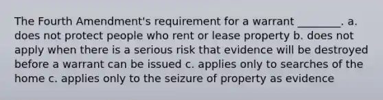 The Fourth Amendment's requirement for a warrant ________. a. does not protect people who rent or lease property b. does not apply when there is a serious risk that evidence will be destroyed before a warrant can be issued c. applies only to searches of the home c. applies only to the seizure of property as evidence