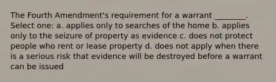 The Fourth Amendment's requirement for a warrant ________. Select one: a. applies only to searches of the home b. applies only to the seizure of property as evidence c. does not protect people who rent or lease property d. does not apply when there is a serious risk that evidence will be destroyed before a warrant can be issued