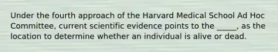 Under the fourth approach of the Harvard Medical School Ad Hoc Committee, current scientific evidence points to the _____, as the location to determine whether an individual is alive or dead.