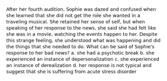 After her fourth audition, Sophie was dazed and confused when she learned that she did not get the role she wanted in a traveling musical. She retained her sense of self, but when speaking of her response to the news, she said she had felt like she was in a movie, watching the events happen to her. Despite this strange feeling, she understood what was happening and did the things that she needed to do. What can be said of Sophie's response to her bad news? a. she had a psychotic break b. she experienced an instance of depersonalization c. she experienced an instance of derealization d. her response is not typical and suggest that she is suffering from acute stress disorder