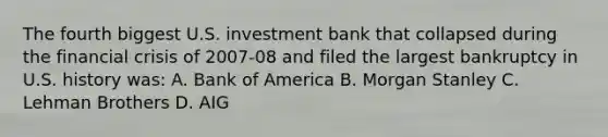 The fourth biggest U.S. investment bank that collapsed during the financial crisis of 2007-08 and filed the largest bankruptcy in U.S. history was: A. Bank of America B. Morgan Stanley C. Lehman Brothers D. AIG