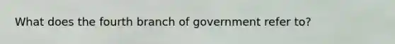 What does the fourth branch of government refer to?