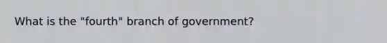 What is the "fourth" branch of government?