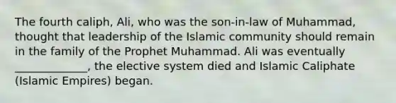 The fourth caliph, Ali, who was the son-in-law of Muhammad, thought that leadership of the Islamic community should remain in the family of the Prophet Muhammad. Ali was eventually _____________, the elective system died and Islamic Caliphate (Islamic Empires) began.