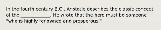 In the fourth century B.C., Aristotle describes the classic concept of the _____________. He wrote that the hero must be someone "who is highly renowned and prosperous."