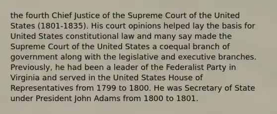 the fourth Chief Justice of the Supreme Court of the United States (1801-1835). His court opinions helped lay the basis for United States constitutional law and many say made the Supreme Court of the United States a coequal branch of government along with the legislative and executive branches. Previously, he had been a leader of the Federalist Party in Virginia and served in the United States House of Representatives from 1799 to 1800. He was Secretary of State under President John Adams from 1800 to 1801.