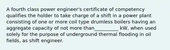 A fourth class power engineer's certificate of competency qualifies the holder to take charge of a shift in a power plant consisting of one or more coil type drumless boilers having an aggregate capacity of not more than__________ kW, when used solely for the purpose of underground thermal flooding in oil fields, as shift engineer.