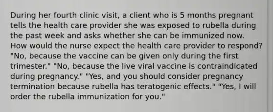 During her fourth clinic visit, a client who is 5 months pregnant tells the health care provider she was exposed to rubella during the past week and asks whether she can be immunized now. How would the nurse expect the health care provider to respond? "No, because the vaccine can be given only during the first trimester." "No, because the live viral vaccine is contraindicated during pregnancy." "Yes, and you should consider pregnancy termination because rubella has teratogenic effects." "Yes, I will order the rubella immunization for you."