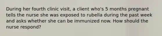 During her fourth clinic visit, a client who's 5 months pregnant tells the nurse she was exposed to rubella during the past week and asks whether she can be immunized now. How should the nurse respond?