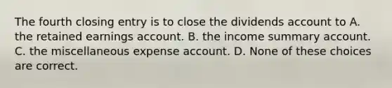 The fourth closing entry is to close the dividends account to A. the retained earnings account. B. the income summary account. C. the miscellaneous expense account. D. None of these choices are correct.