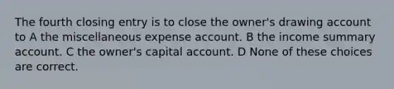 The fourth closing entry is to close the owner's drawing account to A the miscellaneous expense account. B the income summary account. C the owner's capital account. D None of these choices are correct.