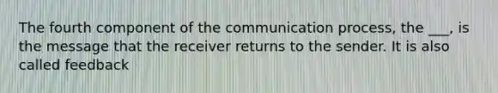 The fourth component of the communication process, the ___, is the message that the receiver returns to the sender. It is also called feedback