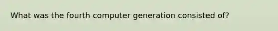 What was the fourth computer generation consisted of?