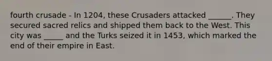 fourth crusade - In 1204, these Crusaders attacked ______. They secured sacred relics and shipped them back to the West. This city was _____ and the Turks seized it in 1453, which marked the end of their empire in East.