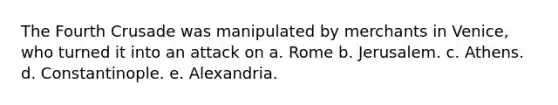 The Fourth Crusade was manipulated by merchants in Venice, who turned it into an attack on a. Rome b. Jerusalem. c. Athens. d. Constantinople. e. Alexandria.