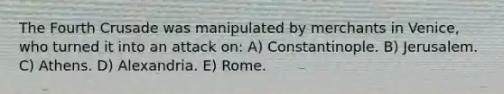 The Fourth Crusade was manipulated by merchants in Venice, who turned it into an attack on: A) Constantinople. B) Jerusalem. C) Athens. D) Alexandria. E) Rome.