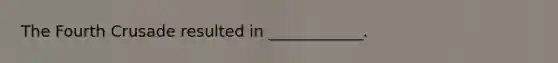 The Fourth Crusade resulted in ____________.