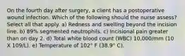 On the fourth day after surgery, a client has a postoperative wound infection. Which of the following should the nurse assess? Select all that apply. a) Redness and swelling beyond the incision line. b) 89% segmented neutrophils. c) Incisional pain greater than on day 2. d) Total white blood count (WBC) 10,000/mm (10 X 109/L). e) Temperature of 102° F (38.9° C).