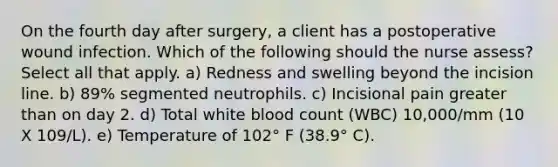 On the fourth day after surgery, a client has a postoperative wound infection. Which of the following should the nurse assess? Select all that apply. a) Redness and swelling beyond the incision line. b) 89% segmented neutrophils. c) Incisional pain greater than on day 2. d) Total white blood count (WBC) 10,000/mm (10 X 109/L). e) Temperature of 102° F (38.9° C).