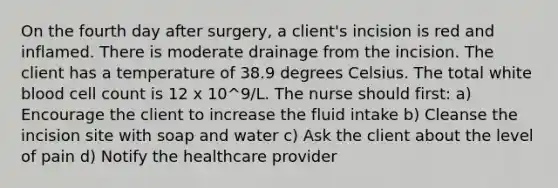 On the fourth day after surgery, a client's incision is red and inflamed. There is moderate drainage from the incision. The client has a temperature of 38.9 degrees Celsius. The total white blood cell count is 12 x 10^9/L. The nurse should first: a) Encourage the client to increase the fluid intake b) Cleanse the incision site with soap and water c) Ask the client about the level of pain d) Notify the healthcare provider