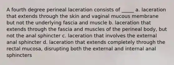 A fourth degree perineal laceration consists of _____ a. laceration that extends through the skin and vaginal mucous membrane but not the underlying fascia and muscle b. laceration that extends through the fascia and muscles of the perineal body, but not the anal sphincter c. laceration that involves the external anal sphincter d. laceration that extends completely through the rectal mucosa, disrupting both the external and internal anal sphincters