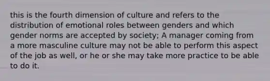 this is the fourth dimension of culture and refers to the distribution of emotional roles between genders and which gender norms are accepted by society; A manager coming from a more masculine culture may not be able to perform this aspect of the job as well, or he or she may take more practice to be able to do it.