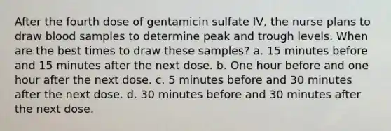 After the fourth dose of gentamicin sulfate IV, the nurse plans to draw blood samples to determine peak and trough levels. When are the best times to draw these samples? a. 15 minutes before and 15 minutes after the next dose. b. One hour before and one hour after the next dose. c. 5 minutes before and 30 minutes after the next dose. d. 30 minutes before and 30 minutes after the next dose.