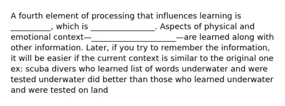 A fourth element of processing that influences learning is __________, which is ________________. Aspects of physical and emotional context—_____________________—are learned along with other information. Later, if you try to remember the information, it will be easier if the current context is similar to the original one ex: scuba divers who learned list of words underwater and were tested underwater did better than those who learned underwater and were tested on land