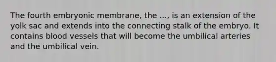 The fourth embryonic membrane, the ..., is an extension of the yolk sac and extends into the connecting stalk of the embryo. It contains blood vessels that will become the umbilical arteries and the umbilical vein.