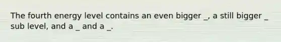 The fourth energy level contains an even bigger _, a still bigger _ sub level, and a _ and a _.