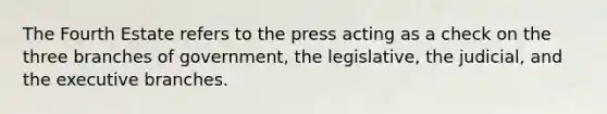 The Fourth Estate refers to the press acting as a check on the three branches of government, the legislative, the judicial, and the executive branches.