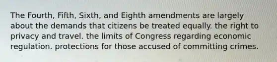 The Fourth, Fifth, Sixth, and Eighth amendments are largely about the demands that citizens be treated equally. the right to privacy and travel. the limits of Congress regarding economic regulation. protections for those accused of committing crimes.