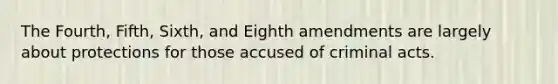 The Fourth, Fifth, Sixth, and Eighth amendments are largely about protections for those accused of criminal acts.