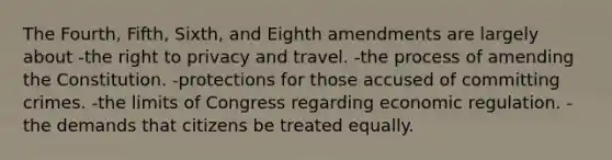 The Fourth, Fifth, Sixth, and Eighth amendments are largely about -the right to privacy and travel. -the process of amending the Constitution. -protections for those accused of committing crimes. -the limits of Congress regarding economic regulation. -the demands that citizens be treated equally.