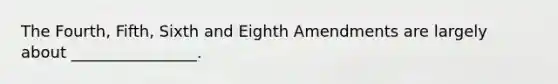 The Fourth, Fifth, Sixth and Eighth Amendments are largely about ________________.