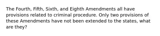 The Fourth, Fifth, Sixth, and Eighth Amendments all have provisions related to criminal procedure. Only two provisions of these Amendments have not been extended to the states, what are they?