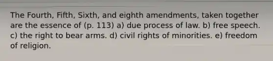 The Fourth, Fifth, Sixth, and eighth amendments, taken together are the essence of (p. 113) a) due process of law. b) free speech. c) the right to bear arms. d) civil rights of minorities. e) freedom of religion.