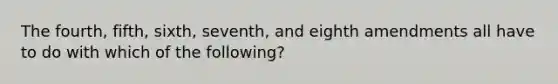 The fourth, fifth, sixth, seventh, and eighth amendments all have to do with which of the following?