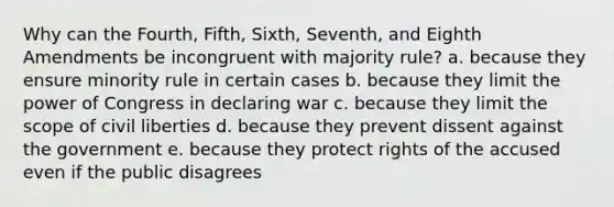 Why can the Fourth, Fifth, Sixth, Seventh, and Eighth Amendments be incongruent with majority rule? a. because they ensure minority rule in certain cases b. because they limit the power of Congress in declaring war c. because they limit the scope of civil liberties d. because they prevent dissent against the government e. because they protect rights of the accused even if the public disagrees