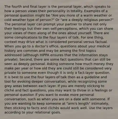 The fourth and final layer is the personal layer, which speaks to how a person views their personality in totality. Examples of a personal question might be "Are you more of a warm weather or cold weather type of person?" Or "are a deeply religious person?" The personal layer can prompt your partner to share not only their feelings but their own self-perceptions, which you can share your views of them along of the ones about yourself. There are some complications to the four layers of talk. For one thing, context may drive what is considered personal versus factual. When you go to a doctor's office, questions about your medical history are common and may be among the first topics addressed (although HIPPA ensures that the information stays private). Second, there are some fact questions that can still be seen as deeply personal. Asking someone how much money they make per year or how old they are could still be considered very private to someone even though it is only a fact-layer question. It is best to use the four layers of talk then as a guideline and tool for evoking deeper conversation, while recognizing some grey areas between each layer. If you are merely sticking to cliché and fact questions, you may want to throw in a feelings or personal question if you want to evoke more personal conversation, such as when you are on a date with someone. If you are wanting to keep someone at "arm's length" intimately, then sticking to facts and clichés would work well. Use the layers according to your relational goals.