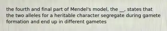 the fourth and final part of Mendel's model, the __, states that the two alleles for a heritable character segregate during gamete formation and end up in different gametes