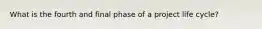 What is the fourth and final phase of a project life cycle?