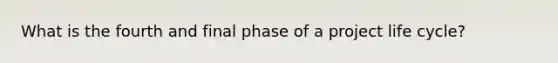 What is the fourth and final phase of a project life cycle?