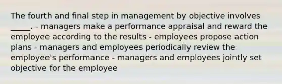 The fourth and final step in management by objective involves _____. - managers make a performance appraisal and reward the employee according to the results - employees propose action plans - managers and employees periodically review the employee's performance - managers and employees jointly set objective for the employee