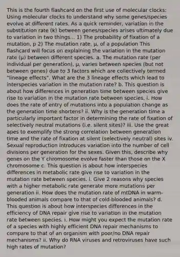 This is the fourth flashcard on the first use of molecular clocks: Using molecular clocks to understand why some genes/species evolve at different rates. As a quick reminder, variation in the substitution rate (k) between genes/species arises ultimately due to variation in two things... 1) The probability of fixation of a mutation, p 2) The mutation rate, µ, of a population This flashcard will focus on explaining the variation in the mutation rate (µ) between different species. a. The mutation rate (per individual per generation), µ, varies between species (but not between genes) due to 3 factors which are collectively termed "lineage effects". What are the 3 lineage effects which lead to interspecies variation in the mutation rate? b. This question is about how differences in generation time between species give rise to variation in the mutation rate between species. i. How does the rate of entry of mutations into a population change as the generation time shortens? ii. Why is the generation time a particularly important factor in determining the rate of fixation of selectively neutral mutations (i.e. silent sites)? iii. Use the great apes to exemplify the strong correlation between generation time and the rate of fixation at silent (selectively neutral) sites iv. Sexual reproduction introduces variation into the number of cell divisions per generation for the sexes. Given this, describe why genes on the Y chromosome evolve faster than those on the X chromosome c. This question is about how interspecies differences in metabolic rate give rise to variation in the mutation rate between species. i. Give 2 reasons why species with a higher metabolic rate generate more mutations per generation ii. How does the mutation rate of mtDNA in warm-blooded animals compare to that of cold-blooded animals? d. This question is about how interspecies differences in the efficiency of DNA repair give rise to variation in the mutation rate between species. i. How might you expect the mutation rate of a species with highly efficient DNA repair mechanisms to compare to that of an organism with poor/no DNA repair mechanisms? ii. Why do RNA viruses and retroviruses have such high rates of mutation?