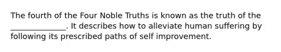 The fourth of the Four Noble Truths is known as the truth of the ______________. It describes how to alleviate human suffering by following its prescribed paths of self improvement.