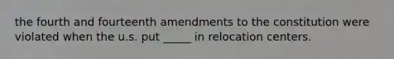 the fourth and fourteenth amendments to the constitution were violated when the u.s. put _____ in relocation centers.