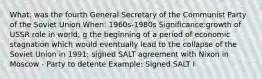 What: was the fourth General Secretary of the Communist Party of the Soviet Union When: 1960s-1980s Significance:growth of USSR role in world; g the beginning of a period of economic stagnation which would eventually lead to the collapse of the Soviet Union in 1991; signed SALT agreement with Nixon in Moscow - Party to detente Example: Signed SALT I