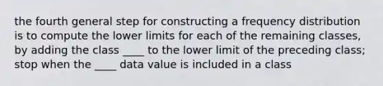 the fourth general step for constructing a <a href='https://www.questionai.com/knowledge/kBageYpRHz-frequency-distribution' class='anchor-knowledge'>frequency distribution</a> is to compute the lower limits for each of the remaining classes, by adding the class ____ to the lower limit of the preceding class; stop when the ____ data value is included in a class