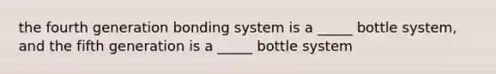 the fourth generation bonding system is a _____ bottle system, and the fifth generation is a _____ bottle system